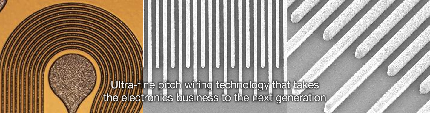 Ultra-fine pitch wiring technology that takes the electronics business to the next generation.